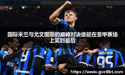 国际米兰与尤文图斯的巅峰对决谁能在意甲赛场上笑到最后